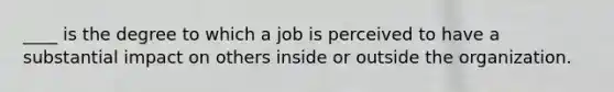 ____ is the degree to which a job is perceived to have a substantial impact on others inside or outside the organization.