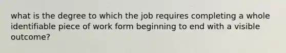 what is the degree to which the job requires completing a whole identifiable piece of work form beginning to end with a visible outcome?