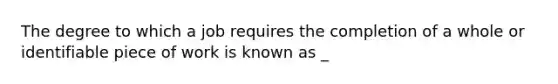 The degree to which a job requires the completion of a whole or identifiable piece of work is known as​ _