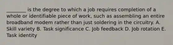 ________ is the degree to which a job requires completion of a whole or identifiable piece of work, such as assembling an entire broadband modem rather than just soldering in the circuitry. A. Skill variety B. Task significance C. Job feedback D. Job rotation E. Task identity