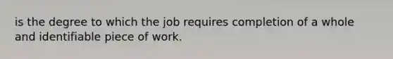 is the degree to which the job requires completion of a whole and identifiable piece of work.