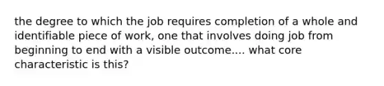 the degree to which the job requires completion of a whole and identifiable piece of work, one that involves doing job from beginning to end with a visible outcome.... what core characteristic is this?