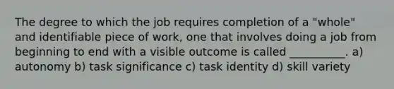 The degree to which the job requires completion of a "whole" and identifiable piece of work, one that involves doing a job from beginning to end with a visible outcome is called __________. a) autonomy b) task significance c) task identity d) skill variety