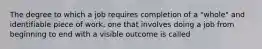 The degree to which a job requires completion of a "whole" and identifiable piece of work, one that involves doing a job from beginning to end with a visible outcome is called