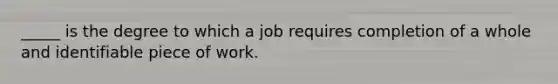 _____ is the degree to which a job requires completion of a whole and identifiable piece of work.