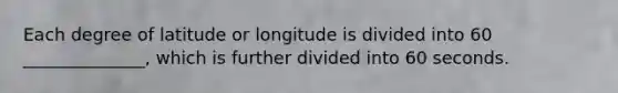 Each degree of latitude or longitude is divided into 60 ______________, which is further divided into 60 seconds.