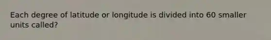 Each degree of latitude or longitude is divided into 60 smaller units called?