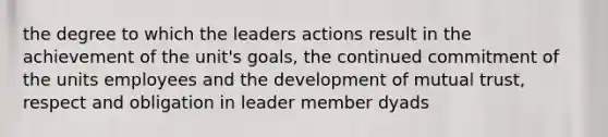 the degree to which the leaders actions result in the achievement of the unit's goals, the continued commitment of the units employees and the development of mutual trust, respect and obligation in leader member dyads