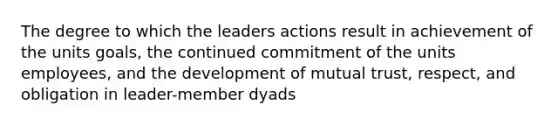 The degree to which the leaders actions result in achievement of the units goals, the continued commitment of the units employees, and the development of mutual trust, respect, and obligation in leader-member dyads