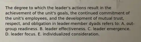 The degree to which the leader's actions result in the achievement of the unit's goals, the continued commitment of the unit's employees, and the development of mutual trust, respect, and obligation in leader-member dyads refers to: A. out-group readiness. B. leader effectiveness. C. leader emergence. D. leader focus. E. individualized consideration.