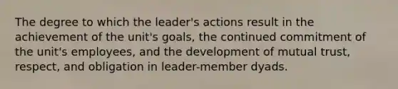 The degree to which the leader's actions result in the achievement of the unit's goals, the continued commitment of the unit's employees, and the development of mutual trust, respect, and obligation in leader-member dyads.