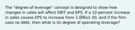 The "degree of leverage" concept is designed to show how changes in sales will affect EBIT and EPS. If a 10 percent increase in sales causes EPS to increase from 1.00 to1.50, and if the firm uses no debt, then what is its degree of operating leverage?