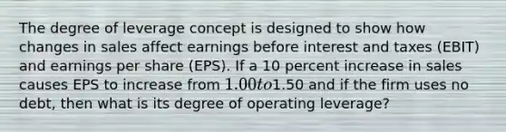 The degree of leverage concept is designed to show how changes in sales affect earnings before interest and taxes (EBIT) and earnings per share (EPS). If a 10 percent increase in sales causes EPS to increase from 1.00 to1.50 and if the firm uses no debt, then what is its degree of operating leverage?