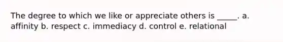 The degree to which we like or appreciate others is _____. a. affinity b. respect c. immediacy d. control e. relational