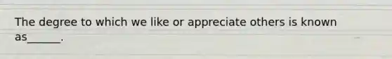 The degree to which we like or appreciate others is known as______.