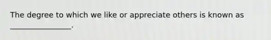 The degree to which we like or appreciate others is known as ________________.