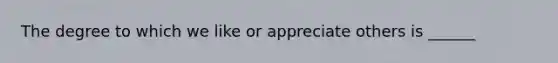 The degree to which we like or appreciate others is ______