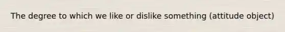 The degree to which we like or dislike something (attitude object)