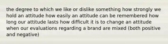 the degree to which we like or dislike something how strongly we hold an attitude how easily an attitude can be remembered how long our attitude lasts how difficult it is to change an attitude when our evaluations regarding a brand are mixed (both positive and negative)