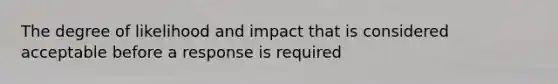 The degree of likelihood and impact that is considered acceptable before a response is required