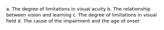 a. The degree of limitations in visual acuity b. The relationship between vision and learning c. The degree of limitations in visual field d. The cause of the impairment and the age of onset