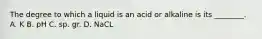 The degree to which a liquid is an acid or alkaline is its​ ________. A. K B. pH C. sp. gr. D. NaCL