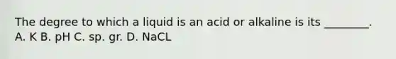 The degree to which a liquid is an acid or alkaline is its​ ________. A. K B. pH C. sp. gr. D. NaCL