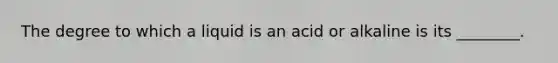 The degree to which a liquid is an acid or alkaline is its​ ________.