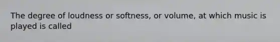 The degree of loudness or softness, or volume, at which music is played is called