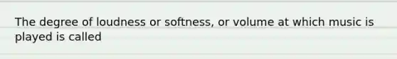 The degree of loudness or softness, or volume at which music is played is called