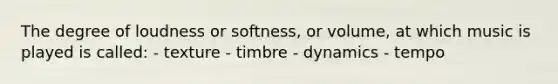 The degree of loudness or softness, or volume, at which music is played is called: - texture - timbre - dynamics - tempo