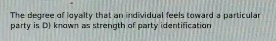 The degree of loyalty that an individual feels toward a particular party is D) known as strength of party identification