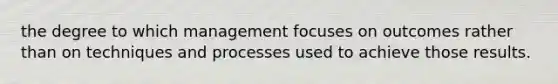 the degree to which management focuses on outcomes rather than on techniques and processes used to achieve those results.