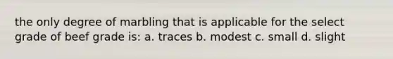 the only degree of marbling that is applicable for the select grade of beef grade is: a. traces b. modest c. small d. slight
