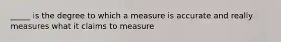 _____ is the degree to which a measure is accurate and really measures what it claims to measure