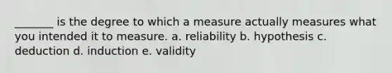 _______ is the degree to which a measure actually measures what you intended it to measure. a. reliability b. hypothesis c. deduction d. induction e. validity