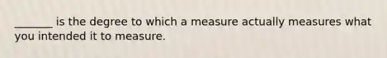 _______ is the degree to which a measure actually measures what you intended it to measure.