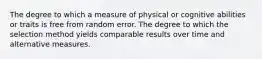 The degree to which a measure of physical or cognitive abilities or traits is free from random error. The degree to which the selection method yields comparable results over time and alternative measures.