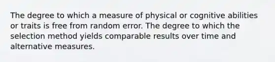 The degree to which a measure of physical or cognitive abilities or traits is free from random error. The degree to which the selection method yields comparable results over time and alternative measures.