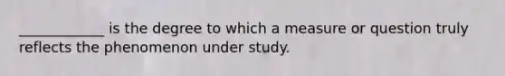 ____________ is the degree to which a measure or question truly reflects the phenomenon under study.