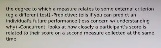 the degree to which a measure relates to some external criterion (eg a different test) -Predictive: tells if you can predict an individual's future performance (less concern w/ understanding why) -Concurrent: looks at how closely a participant's score is related to their score on a second measure collected at the same time