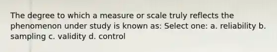 The degree to which a measure or scale truly reflects the phenomenon under study is known as: Select one: a. reliability b. sampling c. validity d. control