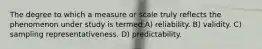 The degree to which a measure or scale truly reflects the phenomenon under study is termed A) reliability. B) validity. C) sampling representativeness. D) predictability.