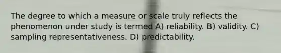 The degree to which a measure or scale truly reflects the phenomenon under study is termed A) reliability. B) validity. C) sampling representativeness. D) predictability.