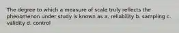 The degree to which a measure of scale truly reflects the phenomenon under study is known as a. reliability b. sampling c. validity d. control