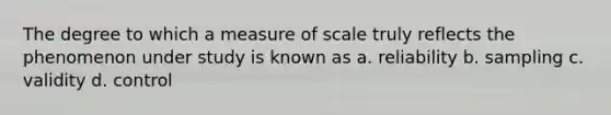 The degree to which a measure of scale truly reflects the phenomenon under study is known as a. reliability b. sampling c. validity d. control