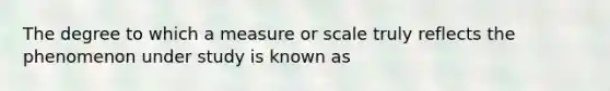 The degree to which a measure or scale truly reflects the phenomenon under study is known as