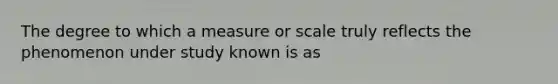 The degree to which a measure or scale truly reflects the phenomenon under study known is as