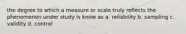 the degree to which a measure or scale truly reflects the phenomenon under study is know as a. reliability b. sampling c. validity d. control