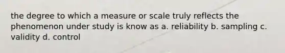 the degree to which a measure or scale truly reflects the phenomenon under study is know as a. reliability b. sampling c. validity d. control